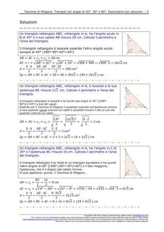 Teorema di Pitagora. Triangoli con angoli di 45°, 30° e 60°. Eserciziario con soluzioni. - 3
Copyright© 1987-2010 owned by Ubaldo Pernigo, please contact: ubaldo@pernigo.com
Tutti i contenuti, ove non diversamente indicato, sono coperti da licenza Creative Commons Attribuzione-Non commerciale-Non opere derivate 3.0 Italia License:
http://creativecommons.org/licenses/by-nc-nd/3.0 (Attribution-Noncommercial-No Derivative Works 3.0) La riproduzione di tutto o parte dei contenuti potranno avvenire solo
senza alcun scopo di lucro e dovranno riportare l’attribuzione all’autore ed un link a UbiMath e/o a quella dell’autore/i originario.
Soluzioni
=-=-=-=-=-=-=-=-=-=-=-=-=-=-=-=-=-=-=-=-=-=-=-=-=-=-=-=-=
Un triangolo rettangolo ABC, rettangolo in A, ha l’angolo acuto in
B di 45° e il suo cateto AB misura 20 cm. Calcola il perimetro e
l’area del triangolo.
Il triangolo rettangolo è isoscele essendo l’altro angolo acuto
sempre di 45° (180°-90°-45°=45°)
√ √ √ √ √
√ √
= - = - = - = - = - = - = - = - = - = - = - = - = - = - = - = - = - = - =
Un triangolo rettangolo ABC, rettangolo in A, è isoscele e la sua
ipotenusa BC misura √ cm. Calcola il perimetro e l’area del
triangolo.
Il triangolo rettangolo è isoscele e ha quindi due angoli di 45° [(180°-
90°)/2=45°] e due lati uguali
Essendo per il Teorema di Pitagora il quadrato costruito sull’ipotenusa somma
di due quadrati uguali costruiti sul cateti è possibile trovare il lato di uno dei
quadrati costruiti sui cateti …
√ √ √
√
√ √
= - = - = - = - = - = - = - = - = - = - = - = - = - = - = - = - = - = - =
Un triangolo rettangolo ABC, rettangolo in A, ha l’angolo in C di
30° e l’ipotenusa BC misura 16 cm. Calcola il perimetro e l’area
del triangolo.
Il triangolo rettangolo è la metà di un triangolo equilatero e ha quindi
l’altro angolo di 60° [(180°-(90°+30°)=60°] e il lato maggiore,
l’ipotenusa, che è il doppio del cateto minore.
Si può applicare, quindi, il Teorema di Pitagora …
√ √ √ √ √ √
√
√
√ √
= - = - = - = - = - = - = - = - = - = - = - = - = - = - = - = - = - = - =
 