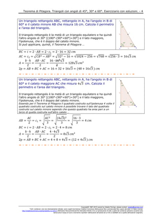 Teorema di Pitagora. Triangoli con angoli di 45°, 30° e 60°. Eserciziario con soluzioni. - 4
Copyright© 1987-2010 owned by Ubaldo Pernigo, please contact: ubaldo@pernigo.com
Tutti i contenuti, ove non diversamente indicato, sono coperti da licenza Creative Commons Attribuzione-Non commerciale-Non opere derivate 3.0 Italia License:
http://creativecommons.org/licenses/by-nc-nd/3.0 (Attribution-Noncommercial-No Derivative Works 3.0) La riproduzione di tutto o parte dei contenuti potranno avvenire solo
senza alcun scopo di lucro e dovranno riportare l’attribuzione all’autore ed un link a UbiMath e/o a quella dell’autore/i originario.
Un triangolo rettangolo ABC, rettangolo in A, ha l’angolo in B di
60° e il cateto minore AB che misura 16 cm. Calcola il perimetro
e l’area del triangolo.
Il triangolo rettangolo è la metà di un triangolo equilatero e ha quindi
l’altro angolo di 30° [(180°-(90°+60°)=30°] e il lato maggiore,
l’ipotenusa, che è il doppio del cateto minore.
Si può applicare, quindi, il Teorema di Pitagora …
√ √ √ √ √ √
√
√
√ √
= - = - = - = - = - = - = - = - = - = - = - = - = - = - = - = - = - = - =
Un triangolo rettangolo ABC, rettangolo in A, ha l’angolo in B di
60° e il cateto maggiore AC che misura √ cm. Calcola il
perimetro e l’area del triangolo.
Il triangolo rettangolo è la metà di un triangolo equilatero e ha quindi
l’altro angolo di 30° [(180°-(90°+60°)=30°] e il lato maggiore,
l’ipotenusa, che è il doppio del cateto minore.
Essendo per il Teorema di Pitagora il quadrato costruito sull’ipotenusa 4 volte il
quadrato costruito sul cateto minore è possibile trovare il lato del quadrato
costruito sul cateto minore sapendo che questo quadrato ha area pari a un
terzo di quella costruita sull’altro cateto …
√ √ √
√
√
√
√ √
= - = - = - = - = - = - = - = - = - = - = - = - = - = - = - = - = - = - =
 