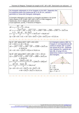 Teorema di Pitagora. Triangoli con angoli di 45°, 30° e 60°. Eserciziario con soluzioni. - 5
Copyright© 1987-2010 owned by Ubaldo Pernigo, please contact: ubaldo@pernigo.com
Tutti i contenuti, ove non diversamente indicato, sono coperti da licenza Creative Commons Attribuzione-Non commerciale-Non opere derivate 3.0 Italia License:
http://creativecommons.org/licenses/by-nc-nd/3.0 (Attribution-Noncommercial-No Derivative Works 3.0) La riproduzione di tutto o parte dei contenuti potranno avvenire solo
senza alcun scopo di lucro e dovranno riportare l’attribuzione all’autore ed un link a UbiMath e/o a quella dell’autore/i originario.
Un triangolo rettangolo in A ha l’angolo in B di 60°. Sapendo che
la lunghezza della sua ipotenusa BC è di 20 cm, calcola il
perimetro e l’area del triangolo rettangolo.
Il triangolo rettangolo è la metà di un triangolo equilatero e ha quindi
l’altro angolo di 30° [(180°-(90°+60°)=30°] e il lato maggiore,
l’ipotenusa, che è il doppio del cateto minore.
Si può applicare, quindi, il Teorema di Pitagora …
√ √ √ √ √ √
√
√
√ ( √ )
= - = - = - = - = - = - = - = - = - = - = - = - = - = - = - = - = - = - =
Se A^
=30° allora ACH^
=60° e AC=2CH
√ √ √ √
( √ )
Se B^
=45° allora BCH^
=45° e BH = CH = 20 cm
√ √ √ √
( √ )
( √ )
√ √
√ √
Un triangolo scaleno ABC ha
l’angolo in corrispondenza del
vertice A ampio 30° e quello
nel vertice B di 45°. Sapendo
che l’altezza CH, relativa ala
lato AB, è lunga 20 cm,
determina l’area e il perimetro
del triangolo.
CH = 20 cm
2p = ? A = ?
= - = - = - = - = - = - = - = - = - = - = - = - = - = - = - = - = - = - =
 