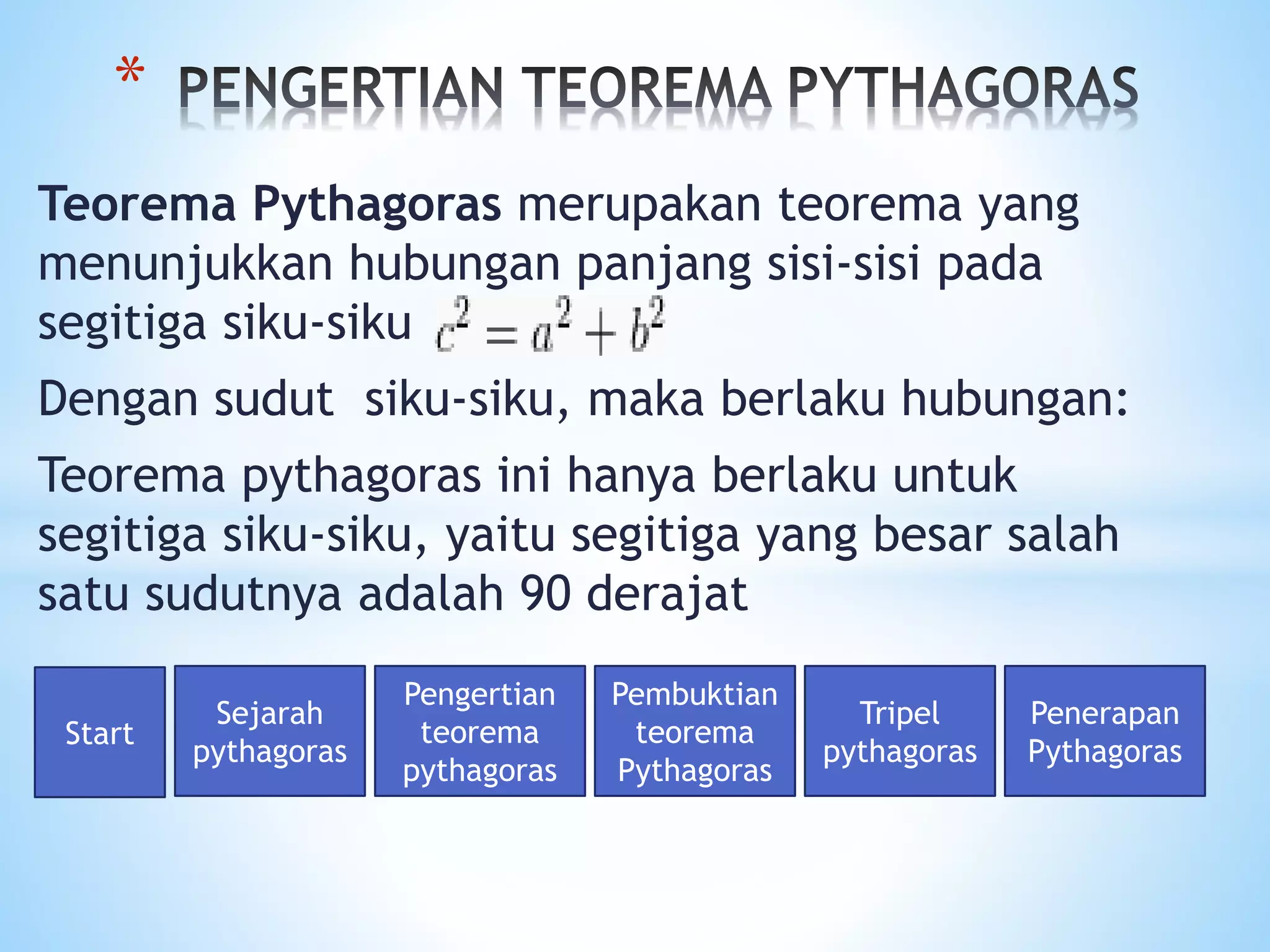 Teorema Pythagoras merupakan teorema yang
menunjukkan hubungan panjang sisi-sisi pada
segitiga siku-siku
Dengan sudut siku-siku, maka berlaku hubungan:
Teorema pythagoras ini hanya berlaku untuk
segitiga siku-siku, yaitu segitiga yang besar salah
satu sudutnya adalah 90 derajat
*
Start
Sejarah
pythagoras
Pengertian
teorema
pythagoras
Pembuktian
teorema
Pythagoras
Tripel
pythagoras
Penerapan
Pythagoras
 