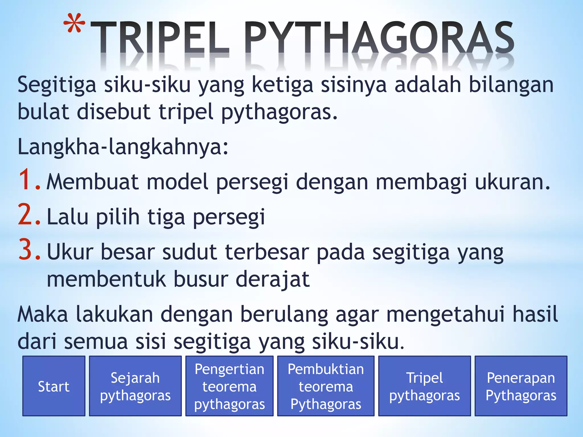 Segitiga siku-siku yang ketiga sisinya adalah bilangan
bulat disebut tripel pythagoras.
Langkha-langkahnya:
1.Membuat model persegi dengan membagi ukuran.
2.Lalu pilih tiga persegi
3.Ukur besar sudut terbesar pada segitiga yang
membentuk busur derajat
Maka lakukan dengan berulang agar mengetahui hasil
dari semua sisi segitiga yang siku-siku.
*
Start
Sejarah
pythagoras
Pengertian
teorema
pythagoras
Pembuktian
teorema
Pythagoras
Tripel
pythagoras
Penerapan
Pythagoras
 