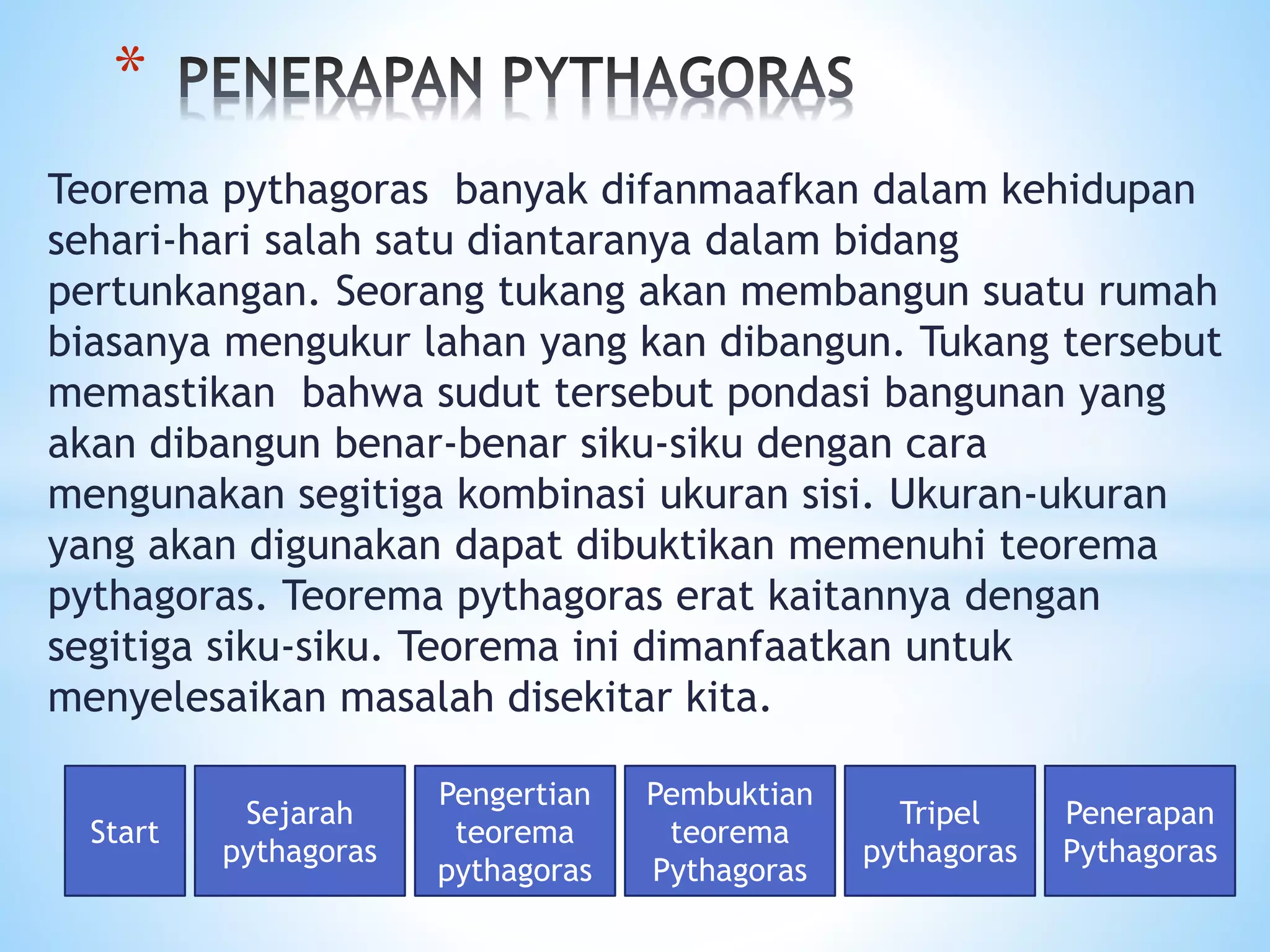 Teorema pythagoras banyak difanmaafkan dalam kehidupan
sehari-hari salah satu diantaranya dalam bidang
pertunkangan. Seorang tukang akan membangun suatu rumah
biasanya mengukur lahan yang kan dibangun. Tukang tersebut
memastikan bahwa sudut tersebut pondasi bangunan yang
akan dibangun benar-benar siku-siku dengan cara
mengunakan segitiga kombinasi ukuran sisi. Ukuran-ukuran
yang akan digunakan dapat dibuktikan memenuhi teorema
pythagoras. Teorema pythagoras erat kaitannya dengan
segitiga siku-siku. Teorema ini dimanfaatkan untuk
menyelesaikan masalah disekitar kita.
*
Start
Sejarah
pythagoras
Pengertian
teorema
pythagoras
Pembuktian
teorema
Pythagoras
Tripel
pythagoras
Penerapan
Pythagoras
 