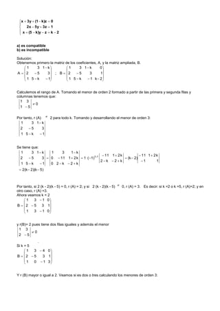 x  3y  (1  k)z  0
 
     2x  5y  3z  1
  x  (5  k)y  z  k  2
 


a) es compatible
b) es incompatible

Solución:
Obtenemos primero la matriz de los coeficientes, A, y la matriz ampliada, B.
    1     3 1 k           1      3 1 k       0
                                                 
A  2    5    3 ; B  2        5      3      1
    1 5k      1          1 5k        1 k 2
                                                 


Calculemos el rango de A. Tomando el menor de orden 2 formado a partir de las primera y segunda filas y
columnas tenemos que:
  1 3
        0
  1 5

Por tanto, r (A)  2 para todo k. Tomando y desarrollando el menor de orden 3:
  1      3 1 k
  2  5         3
  1 5k        1


Se tiene que:
  1      3 1 k     1    3   1 k
                                                   11 1  2 k            11 1  2 k
  2  5         3  0  11 1  2 k  1 ·( 1)11                (k  2)
                                                 2k 2k                 1        1
  1 5k        1   0 2k 2k
  2(k  2)(k  5)



Por tanto, si 2 (k - 2)(k - 5) = 0, r (A) = 2; y si 2 (k - 2)(k - 5)  0, r (A) = 3. Es decir: si k =2 o k =5, r (A)=2; y en
otro caso, r (A) =3.
Ahora veamos k = 2
     1    3  1 0
                     
B  2  5       3 1
     1    3  1 0
                     


y r(B)= 2 pues tiene dos filas iguales y además el menor
 1 3
          0
 2 5
           .
Si k = 5
     1  3  4 0
               
B  2  5   3 1
     1  0  1 3
               


Y r (B) mayor o igual a 2. Veamos si es dos o tres calculando los menores de orden 3:
 