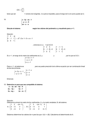 a
                     r A   r  
                                b
                                 
     tiene que ser                    = número de incógnitas , lo cual es imposible, pues el rango de A a lo sumo puede ser 2.


18                           x  2y  az  1
                             
                              y  z  0
                             ax  z  a
                             

     Discute el sistema                           según los valores del parámetro a y resuélvelo para a = 1.


     Solución:
      1 2 a
     0 1       1   a2  2 a 1  0  a  1
     a 0        1

                                                  , entonces si a  1 es S.C.D.
                                                                   1 2 1              1 1 1
                                                                  0 1 0  0          0 1 0 0
                                                                  1 0 1               1 1 1

     Si a = 1, el rango de la matriz de coeficientes es 2, y                      y               , por lo que es S.C.I.
                                x  2 y  z  1
                                
                                 y  z  0
                                x  z  1
                                

     Para a = 1, el sistema es                      , pero se puede prescindir de la última ecuación por ser combinación lineal
     de las dos primeras.
                                   x  1  z
                 x  2 y  z  1 
                                 y  z
                  y  z  0      z  z
                                   

     Entonces


19 Determina m para que sea compatible el sistema:
     x  3y  (m  1)z  0    
                              
    2x  5y        3z  1    
    3x  my        2z  m  1
                              




     Solución:
     Obtenemos primero la matriz de los coeficientes, A, y la matriz ampliada, B, del sistema:
          1 3  (m 1)             1 3  (m 1)          0 
                                                            
     A  2  5     3      ; B  2  5          3         1 
         3  m     2              3  m        2       m 1
                                                            


     Debemos determinar los valores de m para los que r (A) = r (B). Calculemos el determinante de A.
 
