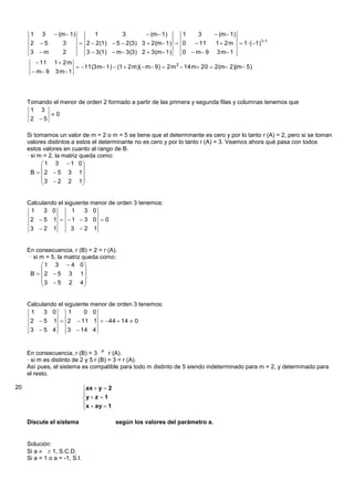 1     3     (m  1)          1          3         (m  1)     1     3      (m  1)
      2    5       3          2  2(1)  5  2(3) 3  2(m 1)  0        11    1 2m        1 ·( 1)11
      3 m          2            3  3(1)  m 3(3) 2  3(m 1)       0  m 9     3 m 1
           11   1 2m
                              11(3 m 1)  (1  2 m)( m 9)  2 m 2  14 m 20  2(m 2)(m 5)
       m 9     3 m 1




     Tomando el menor de orden 2 formado a partir de las primera y segunda filas y columnas tenemos que
      1 3
            0
      2 5

     Si tomamos un valor de m = 2 o m = 5 se tiene que el determinante es cero y por lo tanto r (A) = 2, pero si se toman
     valores distintos a estos el determinante no es cero y por lo tanto r (A) = 3. Veamos ahora qué pasa con todos
     estos valores en cuanto al rango de B.
     · si m = 2, la matriz queda como:
            1 3  1 0
                           
       B   2  5 3 1
            3  2 2 1
                           


     Calculando el siguiente menor de orden 3 tenemos:
      1    3 0        1   3 0
      2 5       1  1  3 0  0
      3 2       1    3 2 1


     En consecuencia, r (B) = 2 = r (A).
      · si m = 5, la matriz queda como:
            1 3  4 0
                            
      B   2  5 3 1
           3  5 2 4
                            


     Calculando el siguiente menor de orden 3 tenemos:
      1    3 0      1     0 0
      2  5 1  2  11 1  44  14  0
      3 5 4    3  14 4


     En consecuencia, r (B) = 3  r (A).
     · si m es distinto de 2 y 5 r (B) = 3 = r (A).
     Así pues, el sistema es compatible para todo m distinto de 5 siendo indeterminado para m = 2, y determinado para
     el resto.

20                             ax  y  2
                               
                               y  z  1
                               x  ay  1
                               

     Discute el sistema                      según los valores del parámetro a.


     Solución:
     Si a   1, S.C.D.
     Si a = 1 o a = -1, S.I.
 