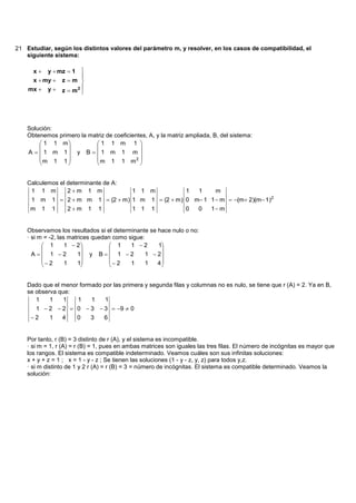 21 Estudiar, según los distintos valores del parámetro m, y resolver, en los casos de compatibilidad, el
   siguiente sistema:

      x  y  mz  1 
                     
     x  my  z  m 
    mx  y  z  m 2 
                     




    Solución:
    Obtenemos primero la matriz de coeficientes, A, y la matriz ampliada, B, del sistema:
         1 1 m            1 1 m 1 
                                          
    A   1 m 1 y B   1 m 1 m 
        m 1 1             m 1 1 m2 
                                          


    Calculemos el determinante de A:
     1 1 m        2m 1 m                  1 1 m           1  1     m
     1 m     1  2m m         1  (2  m) 1 m 1  (2  m) 0 m 1 1  m  (m 2)(m 1)2
     m 1     1   2m 1         1           1 1 1           0  0   1 m


    Observamos los resultados si el determinante se hace nulo o no:
    · si m = -2, las matrices quedan como sigue:
           1       1  2           1    1 2      1
                                                   
      A 1 2          1 y B   1  2         1  2
           2      1   1           2   1     1   4
                                                   


    Dado que el menor formado por las primera y segunda filas y columnas no es nulo, se tiene que r (A) = 2. Ya en B,
    se observa que:
       1    1    1   1    1    1
      1  2  2  0  3  3  9  0
     2   1   4   0   3   6


    Por tanto, r (B) = 3 distinto de r (A), y el sistema es incompatible.
    · si m = 1, r (A) = r (B) = 1, pues en ambas matrices son iguales las tres filas. El número de incógnitas es mayor que
    los rangos. El sistema es compatible indeterminado. Veamos cuáles son sus infinitas soluciones:
    x + y + z = 1 ; x = 1 - y - z ; Se tienen las soluciones (1 - y - z, y, z) para todos y,z.
    · si m distinto de 1 y 2 r (A) = r (B) = 3 = número de incógnitas. El sistema es compatible determinado. Veamos la
    solución:
 