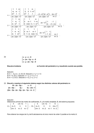 1   1 m                  1      1    m
             m   m 1                  0      0 1  m2
            m2       1   1           m2      1     1                (1  m 2 )(1  m 2 )          (m  1)2
     x                                                                                                     ;
           (m  2)(m 1)2            (m  2)(m 1)2                (m  2)(m 1)2                m 2
            1    1       m           1       1          m
            1    m       1           0      m 1       1 m                            1    1
                                                                            (m  1)2
            m m2         1           0 m(m 1) 1  m 2                                 m  (1  m)              1
     y                                                                                                             ;
           (m  2)(m 1)    2
                                          (m  2)(m 1)   2
                                                                                (m  2)(m  1)     2          m 2
            1    1       1           1       1         1
            1 m          m           0     m 1     m 1                               1   1
                                                                        (m  1)2
            m    1 m     2
                                     0 1  m m(m 1)                                   1 m             m 1
     z                                                                                                        .
           (m  2)(m 1)    2
                                          (m  2)(m 1)   2
                                                                         (m  2)(m 1)2                m 2




22                               x  y  z  0
                                 
                                 x  (m  1)y  z  0
                                 x  y  (m  1)z  0
                                 

     Discute el sistema                                            en función del parámetro m y resuélvelo cuando sea posible.


     Solución:
     Si m  0 y m  -2, S.C.D. Solución x = y = z = 0
     Si m = 0, S.C.I. Solución: x = -z, y = 0, z = z
     Si m = -2, S.C.I. Solución x = 0, y = z, z = z


23 Discutir y resolver el siguiente sistema según los distintos valores del parámetro m:
          5x  (m  5)y         z6       
                                           
    (m  5)x        3y        3z  2m  7
   (2m  3)x  (m  2)y  (m  1)z  m  2 
                                           




     Solución:
     Obtenemos primero las matriz de coeficientes, A, y la matriz ampliada, B, del sistema propuesto:
          5       (m 5)  1             5        (m 5)     1      6 
                                                                         
     A   m 5       3     3  ; B   m 5             3       3   2 m 7 
          2 m 3   m 2   m 1           2 m 3    m 2     m 1 m 2 
                                                                         


     Para obtener los rangos de A y de B calcularemos el único menor de orden 3 posible en la matriz A:
 