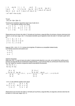 5       (m  5)      1           5        m 5     1
                                                                 m 10     3 m 12
 m 5            3         3       m 10      3 m 12    0 
                                                                 3 m 2 m 2  5 m  3
 2 m 3      m 2        m 1        3 m 2 m 2  5 m 3 0
 m 3  6 m 2  11m 6 | A |



Ya que:
 | A | (m 1)(m 2)(m 3)
Tenemos los resultados siguientes según sea el valor de m:
· si m = 1, las matrices quedan como sigue:
       5 4 1               5 4 1 6
                                        
 A   6 3 3 ; B   6 3 3 9
        1  1 0            1  1 0  1
                                        


Observamos que el menor de orden 2, formado por la primera y segunda filas y la primera y tercera columnas de la
matriz A, no es nulo, luego r (A) = 2. Se observa también que el siguiente menor de orden 3, formado a partir de B,
es:
    5 1 6          5 1 1
   6 3 9  6 3 3 0
  1 0 1  1 0 0


luego el r (B) = r (A) = 2 < 3 = número de incógnitas. El sistema es compatible indeterminado.
Las infinitas soluciones del sistema son:
   x  2  λ
            
   y  λ 1 
   zλ      
            


Veamos el proceso:
Dado que r (B) = 2 y que el menor de orden 2 anteriormente descrito no es nulo, en la matriz B se verifica que la
primera y la segunda fila son linealmente independientes, y que la tercera filas es combinación lineal de las otras
dos. Así, basta con resolver el siguiente sistema equivalente al propuesto:
 5 x 4 y  6  z 
                    
 6 x  3 y  9  3 z

          6z 4                                      5 6z
         9  3z 3        9 z 18                     6 9  3z        9 z 9
x                               2z ;     yx                            z 1 ;    z  λ,  λ  
           5 4             9                            5 4          9
           6 3                                           6 3



· si m = 2, las matrices quedan como sigue:
       5 3 1            5 3 1 6
                                   
  A   7 3 3  ; B   7 3 3 11
       1 0 1             1 0 1 0
                                   


Observamos que el menor de orden 2, formado por la primera y segunda filas y la segunda y tercera columnas de
la matriz A, no es nulo, luego r (A) = 2.
 