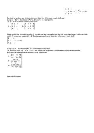 3 1 6
                                                                                                3 6
                                                                                     3 3 11         15  0
                                                                                                3 11
                                                                                     0 1 0

Se observa también que el siguiente menor de orden 3, formado a partir de B, es
Luego el r (B) = 3 distinto de r (A) = 2. El sistema es incompatible.
· si m = 3, las matrices quedan como sigue:
       5 2 1             5 2 1 6
                                       
  A   8 3 3  ; B   8 3 3 13 
       3 1 2             3 1 2       1
                                       


Observamos que el menor de orden 2, formado por la primera y tercera filas y la segunda y tercera columnas de la
matriz A, no es nulo, luego r (A) = 2. Se observa que el menor de orden 3, formado a partir de B:
 2 1 6
 3 3 13  18  0
 1 2  1


Luego r (B)= 3 distinto de r (A)= 2. El sistema es incompatible.
· si m distinto de 1, 2 y 3, r (A) = r (B) = 3 = número de incógnitas. El sistema es compatible determinado.
Aplicando la regla de Cramer se tiene que la solución es:
      2 m 2  4 m 15 
  x                   
       (m  2)(m  3) 
          m 18        
                       
  y                   
      (m  2)(m  3) 
       3(m 2  m 7) 
  z                   
       (m  2)(m  3) 




Veamos el proceso:
 