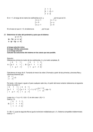 1 1 1
                                                                 0 1 0 1
                                                                 1 2 2

    Si m = 1, el rango de la matriz de coeficientes es 2, y                 , por lo que es S.I.
                                              x  y  1               x  1  y
                                                                      
                                              z  0                   y  y
                                              x  y  1               z  0
                                                                      

    En el caso en que m = 0, el sistema es              , por lo que


25 Determinar el valor del parámetro p para que el sistema:
               y  z  1
                         
    (p  1)x  y  z  p
    x  (p  1)y  z  0 
                         


    a) tenga solución única
    b) tenga infinitas soluciones
    c) no tenga solución
    Calcular las soluciones del sistema en los casos que sea posible.


    Solución:
    Obtenemos primero la matriz de los coeficientes, A, y la matriz ampliada, B.
         0    1   1            0      1     1 1
                                                 
    A   p 1 1   1  ; B   p 1 1          1 p
         1 p 1  1            1 p 1  1 0 
                                                 


    Calculemos el rango de A. Tomando el menor de orden 2 formado a partir de las primeras y terceras filas y
    columnas tenemos que:
      0 1
            0
      1 1

    Por tanto, r (A) mayor o igual a 2 para cualquier valor de p. A partir del menor anterior obtenemos el siguiente
    menor de orden 3:
      0     1      1     0 0 1
                                                   p 1 0
     p 1 1        1  p 1 0 1  1 ·( 1)13                p(p 1)
                                                    1 p
      1 p 1  1         1 p 1


    Luego si p = 1 o p = 0, r (A) = 2; en otro caso r (A) = 3.
    Caso p = 0:
          0     1    1 1
                         
     B   1    1    1 0
          1  1  1 0
                         


    Y r (B) = 2, pues la segunda fila es igual a la tercera multiplicada por (-1). Sistema compatible indeterminado.
    Caso p = 1
 