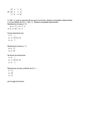 0 1    1 1
              
B  0 1    1 1
     1 0  1 0
              


Y r (B) = 2, pues la segunda fila es igual a la primera. Sistema compatible indeterminado.
Y si p es distinto de 0 y 1, r (B) = 3 . Sistema compatible determinado.-
Resolvamos el caso p = 0:
    y z  1   y  1  z
             
x  y  z  0  x  1

Cuyas soluciones son:
 x 1 
          
 y  1  λ λ  
 zλ     


Resolvamos el caso p = 1:
 y z  1 
          
 x  z  0

Se tienen las soluciones:
 xλ 
          
 y  1  λ λ  
 zλ     


Resolvamos el caso p distinto de 0 y 1: :
 x  1
      
 y  0
 z  1
      


por la regla de Cramer:
 