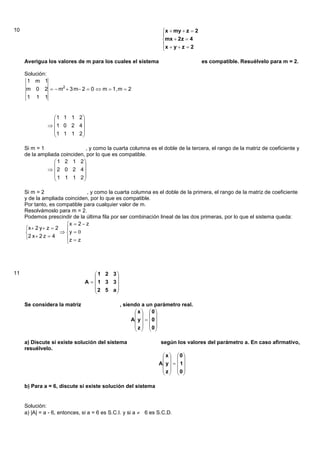10                                                               x  my  z  2
                                                                 
                                                                 mx  2z  4
                                                                 x  y  z  2
                                                                 

     Averigua los valores de m para los cuales el sistema                          es compatible. Resuélvelo para m = 2.

     Solución:
      1 m 1
     m    0   2   m2  3 m 2  0  m  1, m  2
     1    1   1


                 1 1 1 2 
                         
                1 0 2 4 
                 1 1 1 2 
                         

     Si m = 1                  , y como la cuarta columna es el doble de la tercera, el rango de la matriz de coeficiente y
     de la ampliada coinciden, por lo que es compatible.
                  1 2 1 2
                            
               2 0 2 4
                  1 1 1 2
                            

     Si m = 2                    , y como la cuarta columna es el doble de la primera, el rango de la matriz de coeficiente
     y de la ampliada coinciden, por lo que es compatible.
     Por tanto, es compatible para cualquier valor de m.
     Resolvámoslo para m = 2.
     Podemos prescindir de la última fila por ser combinación lineal de las dos primeras, por lo que el sistema queda:
                        x  2  z
     x  2 y  z  2   
                      y  0
      2 x 2 z  4     z  z
                        




11                                  1 2 3
                                         
                               A   1 3 3
                                   2 5 a
                                         

     Se considera la matriz                   , siendo a un parámetro real.
                                                     x  0
                                                       
                                                   A y    0 
                                                     z  0
                                                       

     a) Discute si existe solución del sistema                   según los valores del parámetro a. En caso afirmativo,
     resuélvelo.
                                                                  x  0
                                                                    
                                                                A y    1 
                                                                  z  0
                                                                    

     b) Para a = 6, discute si existe solución del sistema


     Solución:
     a) |A| = a - 6, entonces, si a = 6 es S.C.I. y si a  6 es S.C.D.
 