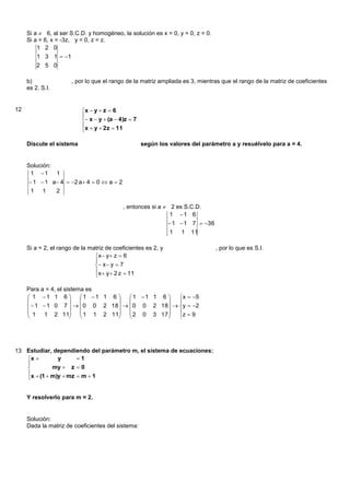 Si a  6, al ser S.C.D. y homogéneo, la solución es x = 0, y = 0, z = 0.
     Si a = 6, x = -3z, y = 0, z = z.
         1 2 0
         1 3 1  1
         2 5 0

     b)                , por lo que el rango de la matriz ampliada es 3, mientras que el rango de la matriz de coeficientes
     es 2. S.I.


12                         x  y  z  6
                           
                            x  y  (a  4)z  7
                           x  y  2z  11
                           

     Discute el sistema                              según los valores del parámetro a y resuélvelo para a = 4.


     Solución:
      1 1 1
      1  1 a 4  2 a 4  0  a  2
      1 1     2

                                            , entonces si a  2 es S.C.D.
                                                              1 1 6
                                                                1  1 7  36
                                                                1 1 11

     Si a = 2, el rango de la matriz de coeficientes es 2, y                     , por lo que es S.I.
                                x  y  z  6
                                
                                 x  y  7
                                x  y  2 z  11
                                

     Para a = 4, el sistema es
      1 1 1 6          1 1 1 6  1 1 1 6    x  5
                                              
       1  1 0 7    0 0 2 18    0 0 2 18  y  2
      1 1 2 11           1 1 2 11  2 0 3 17   z  9
                                              




13 Estudiar, dependiendo del parámetro m, el sistema de ecuaciones:
   x         y      1
   
            my  z  0
   x  (1  m)y  mz  m  1
   


     Y resolverlo para m = 2.


     Solución:
     Dada la matriz de coeficientes del sistema:
 