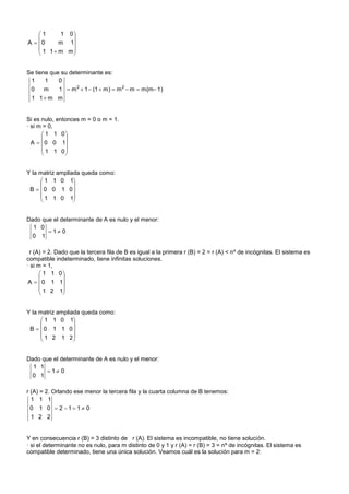 1      1 0
              
A  0      m 1
     1 1  m m
              


Se tiene que su determinante es:
 1     1    0
 0  m   1  m 2  1  (1  m)  m 2  m  m(m 1)
 1 1 m m


Si es nulo, entonces m = 0 o m = 1.
· si m = 0,
       1 1 0
              
  A   0 0 1
       1 1 0
              


Y la matriz ampliada queda como:
      1 1 0 1
                 
 B  0 0 1 0
      1 1 0 1
                 


Dado que el determinante de A es nulo y el menor:
  1 0
        1 0
 0 1

 r (A) = 2. Dado que la tercera fila de B es igual a la primera r (B) = 2 = r (A) < nº de incógnitas. El sistema es
compatible indeterminado, tiene infinitas soluciones.
· si m = 1,
       1 1 0
             
 A   0 1 1
       1 2 1
             


Y la matriz ampliada queda como:
      1 1 0 1
                 
 B  0 1 1 0
      1 2 1 2
                 


Dado que el determinante de A es nulo y el menor:
  1 1
        1 0
 0 1

r (A) = 2. Orlando ese menor la tercera fila y la cuarta columna de B tenemos:
  1 1 1
 0 1 0  2 1 1 0
 1 2 2


Y en consecuencia r (B) = 3 distinto de r (A). El sistema es incompatible, no tiene solución.
· si el determinante no es nulo, para m distinto de 0 y 1 y r (A) = r (B) = 3 = nº de incógnitas. El sistema es
compatible determinado, tiene una única solución. Veamos cuál es la solución para m = 2:
 