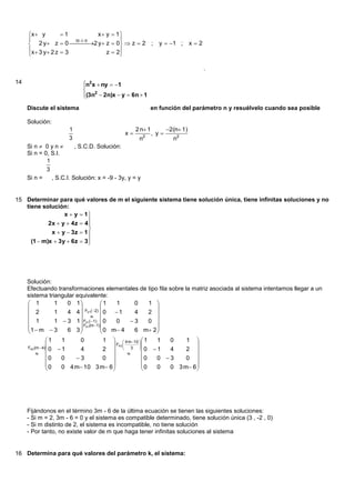 x  y         1           x y  1 
                       III II          
         2 y  z  0 I2 y  z  0  z  2 ;
                                                            y  1 ;        x2
     x  3 y  2 z  3             z  2
                                         

                                                                                   .

14                          n2 x  ny  1
                            
                             2
                            (3n  2n)x  y  6n  1
                            
     Discute el sistema                                 en función del parámetro n y resuélvelo cuando sea posible

     Solución:
                      1                           2 n 1          2(n 1)
                                             x            , y
                      3                            n2               n2
     Si n  0 y n     , S.C.D. Solución:
     Si n = 0, S.I.
             1
             3
     Si n =    , S.C.I. Solución: x = -9 - 3y, y = y


15 Determinar para qué valores de m el siguiente sistema tiene solución única, tiene infinitas soluciones y no
   tiene solución:
                  x  y  1
                            
            2x  y  4z  4 
                            
             x  y  3z  1 
     (1  m)x  3y  6z  3 
                            




     Solución:
     Efectuando transformaciones elementales de tipo fila sobre la matriz asociada al sistema intentamos llegar a un
     sistema triangular equivalente:
      1            1   0 1           1    1         0      1 
                                                             
                               F21( 2) 0   1
      2            1   4 4                          4      2 
      1                          
                    1  3 1  F31( 1)  0   0      3        0 
                            F41(m 1)                        
     1  m  3         6 3            0 m 4        6 m 2 
                                                             
                1    1     0            1   4 m 10  1     1  0    1 
                                           F43 
                                                        
                                                                           
     F42 (m  4) 0  1                                   0  1
                           4            2          3             4    2 
                                                 
                  0   0   3             0                0   0 3    0 
                                                                         
                0    0 4 m 10 3 m 6                    0      0 3 m 6 
                                                             0           




     Fijándonos en el término 3m - 6 de la última ecuación se tienen las siguientes soluciones:
     - Si m = 2, 3m - 6 = 0 y el sistema es compatible determinado, tiene solución única (3 , -2 , 0)
     - Si m distinto de 2, el sistema es incompatible, no tiene solución
     - Por tanto, no existe valor de m que haga tener infinitas soluciones al sistema


16 Determina para qué valores del parámetro k, el sistema:
 