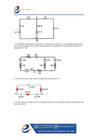 7 - (VUNESP) O amperímetro A indicado no circuito abaixo é ideal, isto é, tem resistência praticamente
nula. Os fios de ligação têm resistência desprezível. Qual a intensidade de corrente elétrica indicada no
amperímetro A é de:
8 – No circuito abaixo, qual o valor de tensão entre os pontos Q e P?
9 – Qual o valor de resistência deve ser colocado nos pontos A e B para que no resistor de 10Ω passe uma
corrente de 0,6A?
 