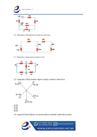 10 – Determine a intensidade da corrente em cada ramo.
11 – Determine a tensão entre os pontos A e B.
12 – (eags bet 2-2010) Analise a figura a seguir e calcule o valor de I3.
a) 2A
b) 3A
c) 4A
d) 5A
13 – (eags sel 2014) Calcule I no circuito abaixo e assinale a alternativa correta.
 