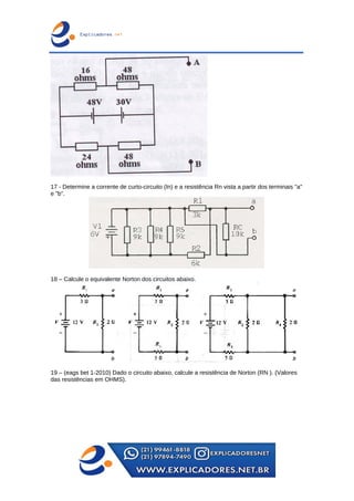 17 - Determine a corrente de curto-circuito (In) e a resistência Rn vista a partir dos terminais "a"
e "b".
18 – Calcule o equivalente Norton dos circuitos abaixo.
19 – (eags bet 1-2010) Dado o circuito abaixo, calcule a resistência de Norton (RN ). (Valores
das resistências em OHMS).
 