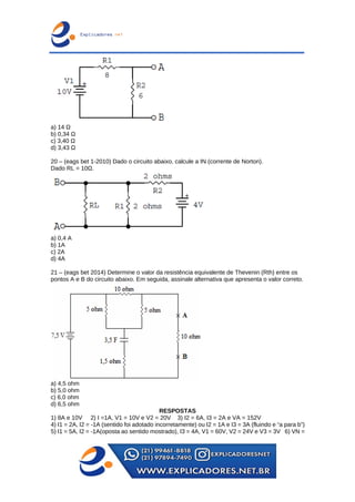a) 14 Ω
b) 0,34 Ω
c) 3,40 Ω
d) 3,43 Ω
20 – (eags bet 1-2010) Dado o circuito abaixo, calcule a IN (corrente de Norton).
Dado RL = 10Ω.
a) 0,4 A
b) 1A
c) 2A
d) 4A
21 – (eags bet 2014) Determine o valor da resistência equivalente de Thevenin (Rth) entre os
pontos A e B do circuito abaixo. Em seguida, assinale alternativa que apresenta o valor correto.
a) 4,5 ohm
b) 5,0 ohm
c) 6,0 ohm
d) 6,5 ohm
RESPOSTAS
1) 8A e 10V 2) I =1A, V1 = 10V e V2 = 20V 3) I2 = 6A, I3 = 2A e VA = 152V
4) I1 = 2A, I2 = -1A (sentido foi adotado incorretamente) ou I2 = 1A e I3 = 3A (fluindo e “a para b”)
5) I1 = 5A, I2 = -1A(oposta ao sentido mostrado), I3 = 4A, V1 = 60V, V2 = 24V e V3 = 3V 6) VN =
 