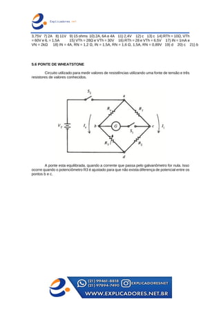 3,75V 7) 2A 8) 11V 9) 15 ohms 10) 2A, 6A e 4A 11) 2,4V 12) c 13) c 14) RTh = 10Ω, VTh
= 60V e IL = 1,5A 15) VTh = 28Ω e VTh = 30V 16) RTh = 28 e VTh = 6,5V 17) IN = 1mA e
VN = 2kΩ 18) IN = 4A, RN = 1,2 Ω, IN = 1,5A, RN = 1,6 Ω, 1,5A, RN = 0,89V 19) d 20) c 21) b
5.6 PONTE DE WHEATSTONE
Circuito utilizado para medir valores de resistências utilizando uma fonte de tensão e três
resistores de valores conhecidos.
A ponte esta equilibrada, quando a corrente que passa pelo galvanômetro for nula. Isso
ocorre quando o potenciômetro R3 é ajustado para que não exista diferença de potencial entre os
pontos b e c.
 
