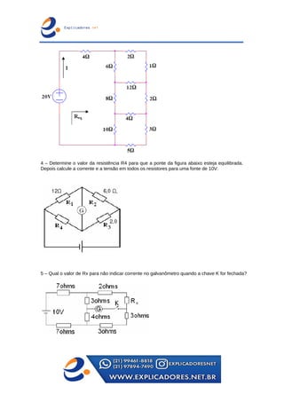 4 – Determine o valor da resistência R4 para que a ponte da figura abaixo esteja equilibrada.
Depois calcule a corrente e a tensão em todos os resistores para uma fonte de 10V.
5 – Qual o valor de Rx para não indicar corrente no galvanômetro quando a chave K for fechada?
 