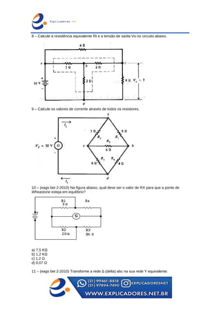 8 – Calcule a resistência equivalente Rt e a tensão de saída Vo no circuito abaixo.
9 – Calcule os valores de corrente através de todos os resistores.
10 – (eags bet 2-2010) Na figura abaixo, qual deve ser o valor de RX para que a ponte de
Wheastone esteja em equilíbrio?
a) 7,5 KΩ
b) 1,2 KΩ
c) 1,2 Ω
d) 0,07 Ω
11 – (eags bet 2-2010) Transforme a rede Δ (delta) abc na sua rede Υ equivalente.
 