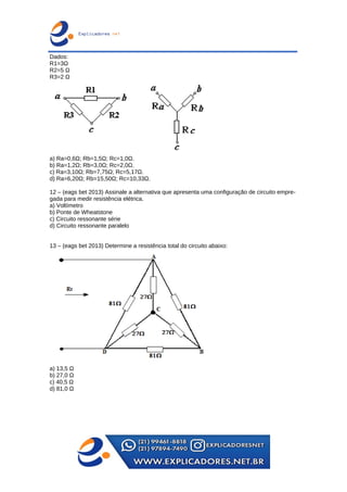 Dados:
R1=3Ω
R2=5 Ω
R3=2 Ω
a) Ra=0,6Ω; Rb=1,5Ω; Rc=1,0Ω.
b) Ra=1,2Ω; Rb=3,0Ω; Rc=2,0Ω.
c) Ra=3,10Ω; Rb=7,75Ω; Rc=5,17Ω.
d) Ra=6,20Ω; Rb=15,50Ω; Rc=10,33Ω.
12 – (eags bet 2013) Assinale a alternativa que apresenta uma configuração de circuito empre-
gada para medir resistência elétrica.
a) Voltímetro
b) Ponte de Wheatstone
c) Circuito ressonante série
d) Circuito ressonante paralelo
13 – (eags bet 2013) Determine a resistência total do circuito abaixo:
a) 13,5 Ω
b) 27,0 Ω
c) 40,5 Ω
d) 81,0 Ω
 