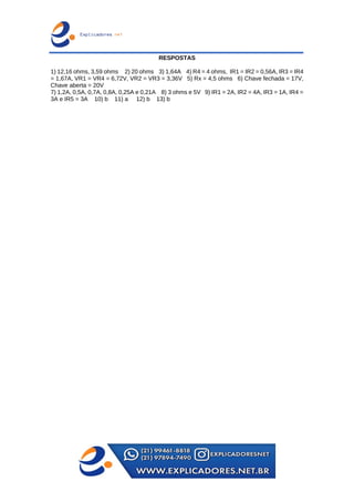 RESPOSTAS
1) 12,16 ohms, 3,59 ohms 2) 20 ohms 3) 1,64A 4) R4 = 4 ohms, IR1 = IR2 = 0,56A, IR3 = IR4
= 1,67A, VR1 = VR4 = 6,72V, VR2 = VR3 = 3,36V 5) Rx = 4,5 ohms 6) Chave fechada = 17V,
Chave aberta = 20V
7) 1,2A, 0,5A, 0,7A, 0,8A, 0,25A e 0,21A 8) 3 ohms e 5V 9) IR1 = 2A, IR2 = 4A, IR3 = 1A, IR4 =
3A e IR5 = 3A 10) b 11) a 12) b 13) b
 