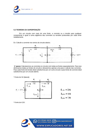 5.2 TEOREMA DA SUPERPOSIÇÃO
Em um circuito com mais de uma fonte, a corrente ou a tensão para qualquer
componente é igual à soma algébrica das correntes ou tensões produzidas por cada fonte
isoladamente.
Ex: Calcule a corrente nos ramos do circuito abaixo.
1° passo: Calcularemos as correntes no circuito com todas as fontes separadamente. Para isso
eliminamos todas as fontes do circuito e deixaremos apenas uma para o cálculo das correntes.
Para cada fonte de tensão ideal substituímos por um curto-circuito e para fonte de corrente ideal
substituímos por um circuito aberto.
* Fonte de 3V (lateral):
* Fonte de 4,5V:
 