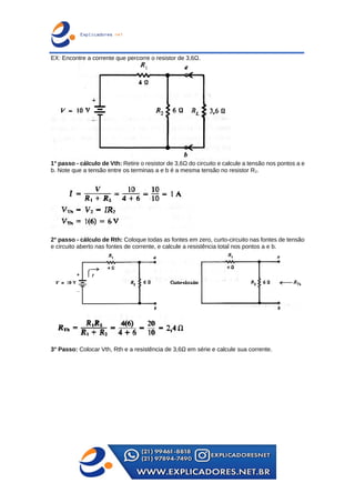 EX: Encontre a corrente que percorre o resistor de 3,6Ω.
1° passo - cálculo de Vth: Retire o resistor de 3,6Ω do circuito e calcule a tensão nos pontos a e
b. Note que a tensão entre os terminas a e b é a mesma tensão no resistor R2.
2° passo - cálculo de Rth: Coloque todas as fontes em zero, curto-circuito nas fontes de tensão
e circuito aberto nas fontes de corrente, e calcule a resistência total nos pontos a e b.
3° Passo: Colocar Vth, Rth e a resistência de 3,6Ω em série e calcule sua corrente.
 