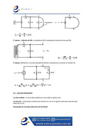 2° passo – Cálculo de RN: A resistência RN é calculada da mesma forma que Rth.
3° passo: Montamos o circuito equivalente Norton e calculamos a corrente no resistor RL.
5.5 - LEIS DE KIRCHHOFF
Lei das malhas - A soma das tensões em uma malha e igual a zero.
Lei do nós - A soma das correntes que entram em um nó, é igual à soma das correntes que
saem de um nó.
Resolução de circuitos pelas leis de Kirchhoff
 
