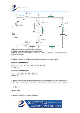 1° passo: Marcar os vértices e os nós das malhas.
2° passo: Convencionar os sentidos das correntes.
3° passo: Marcar a polaridade dos resistores (O positivo e onde entra a corrente e negativo e
onde sai a corrente).
40
passo: Encontrar as equações das malhas de acordo com a lei das malhas.
Equação 2 (Malha ABEFA):
0,5I1 – 0,5I2 + 0,5I1 + 20 – 0,5I2 + 0,5I1 + I1 - 20 + 0,5I1 = 0
– I2 + 3I1= 0
Equação 3 (Malha BCDEB):
4I2 + 6 + 0,5I2 – 0,5I1 – 20 + 0,5I2 – 0,5I1 = 0
5I2 - I1 = 14
5° passo: Separamos as equações. Multiplicamos todos os elementos de uma das equações
de forma que possamos eliminar uma das incógnitas depois que somarmos as duas equações.
– I2 + 3I1= 0
5I2 - I1 = 14 (3)
6° passo: efetuamos a soma das equações.
 