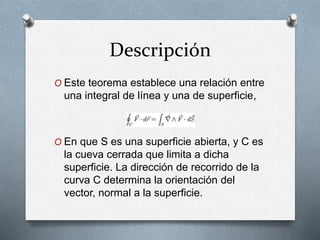 Descripción
O Este teorema establece una relación entre
una integral de línea y una de superficie,
O En que S es una superficie abierta, y C es
la cueva cerrada que limita a dicha
superficie. La dirección de recorrido de la
curva C determina la orientación del
vector, normal a la superficie.
 
