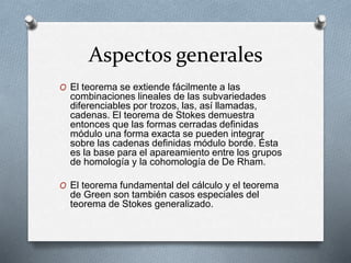 Aspectos generales
O El teorema se extiende fácilmente a las
combinaciones lineales de las subvariedades
diferenciables por trozos, las, así llamadas,
cadenas. El teorema de Stokes demuestra
entonces que las formas cerradas definidas
módulo una forma exacta se pueden integrar
sobre las cadenas definidas módulo borde. Ésta
es la base para el apareamiento entre los grupos
de homología y la cohomología de De Rham.
O El teorema fundamental del cálculo y el teorema
de Green son también casos especiales del
teorema de Stokes generalizado.
 