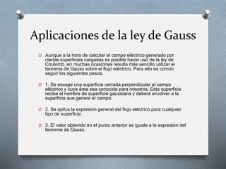 Aplicaciones de la ley de Gauss
O Aunque a la hora de calcular el campo eléctrico generado por
ciertas superficies cargadas es posible hacer uso de la ley de
Coulomb, en muchas ocasiones resulta más sencillo utilizar el
teorema de Gauss sobre el flujo eléctrico. Para ello es común
seguir los siguientes pasos:
O 1. Se escoge una superficie cerrada perpendicular al campo
eléctrico y cuya área sea conocida para nosotros. Esta superficie
recibe el nombre de superficie gaussiana y deberá envolver a la
superficie que genera el campo.
O 2. Se aplica la expresión general del flujo eléctrico para cualquier
tipo de superficie.
O 3. El valor obtenido en el punto anterior se iguala a la expresión del
teorema de Gauss.
 