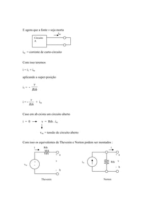 E agora que a fonte v seja morta
isc = corrente de curto-circuito
Com isso teremos
i = i1 + isc
aplicando a super-posição
i1 = -
Rth
v
i = -
Rth
v
+ isc
Caso em ab exista um circuito aberto
i = 0 v = Rth . isc
voc = tensão de circuito aberto
Com isso os equivalentes de Thevenin e Norton podem ser montados :
Rthi
voc
+
-
+ a
v
- b
isc Rth
+ a
v
- b
i
Circuito
A
isc
Thevenin Norton
 