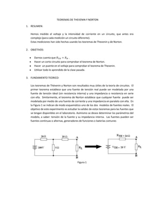 TEOREMAS DE THEVENIN Y NORTON<br />RESUMEN:<br />Hemos medido el voltaje y la intensidad de corriente en un circuito, que antes era complejo (para cada medición un circuito diferente).<br />Estas mediciones han sido hechas usando los teoremas de Thevenin y de Norton.<br />OBJETIVOS:<br />Darnos cuenta que RTH=RN .<br />Hacer un corto circuito para comprobar el teorema de Norton.<br />Hacer  un puente en el voltaje para comprobar el teorema de Thevenin.<br />Utilizar todo lo aprendido de la clase pasada.<br />FUNDAMENTO TEORICO:<br />Los teoremas de Thévenin y Norton son resultados muy útiles de la teoría de circuitos.  El primer teorema establece que una fuente de tensión real puede ser modelada por una fuente de tensión ideal (sin resistencia interna) y una impedancia o resistencia en serie con ella.  Similarmente, el teorema de Norton establece que cualquier fuente  puede ser modelada por medio de una fuente de corriente y una impedancia en paralelo con ella.  En la Figura 1 se indican de modo esquemático uno de los dos  modelos de fuentes reales.  El objetivo de este experimento es estudiar la validez de estos teoremas para las fuentes que se tengan disponibles en el laboratorio. Asimismo se desea determinar los parámetros del modelo, a saber: tensión de la fuente y su impedancia interna.  Las fuentes pueden ser fuentes continuas o alternas, generadores de funciones o baterías comunes<br />Figura 1<br />EQUIPO:<br />7 resistencias de ½ W: 470Ω, dos 1KΩ , dos 2.2KΩ, dos 4.7KΩ.<br />Un potenciómetro de 5KΩ  o una caja de decádica de resistencias.<br />Un multímetro digital o analógico.<br />Una fuente de voltaje 15V.<br />Un protoboard.<br />DATOS EXPERIMENTALES:<br />Tabla 1: Teorema de Theverin<br />VTH(V)RTH(Ω)Calculado 5.43 V2.39 KΩMedido 5.2 V2.5 KΩ<br />Tabla 2: Teorema de Norton<br />IN (mA)RN (kΩ)Calculado2.272.39Medido 2.152.5<br />Tabla 3: Voltajes y corrientes de carga<br />1 KΩ4.7 KΩVL(V)IL(mA)VL(V)IL (mA)Calculado1.6 1.63.6 0.766Medido 1.5   1.95 3.5 0.744<br />ANALISIS, RESULTADOS Y DISCUSION:<br />Hallamos los valores teóricos:<br />RTH=RN=(14.7+12.2+0.47)-1+(1+12.2)-1=2.39<br />Con la regla divisora de voltaje hallamos VAB:<br />VAB=2.677.3715=5.43 V<br />Los porcentajes de error:<br />error%RTH=RN=2.5-2.392.39x100%=4.6025%<br />error%VTH=5.43-5.25.43x100%=4.2357%<br />error%IN=2.27-2.152.27x100%=5.2863%<br />Respuestas a las preguntas de la práctica:<br />En este experimento hemos medido el voltaje de theverin con la carga del circuito.<br />La primera medida de RTH fue con una carga.<br />Si en una caja negra se coloca en su interior una fuente de voltaje constante para cualquier reistsencia de carga de Theverin de esta caja se aproxima a CERO.<br />Una carga que esta abierta.<br />Teníamos que eliminar el corto circuito, pues en ese momento la intensidad de carga es demasiado grande.<br />CONCLUSIONES:<br />Los errores son muy pequeños en general, y eso que no hemos tomado como dato los porcentajes de variación que nos dan los colores de la resistencia.<br />Estoy seguro que si hubiéramos tomado esos errores, los errores porcentuales que hemos hallado serian mínimos.<br />La contrastación de teoría-practica es importantísima.<br />Hemos cumplido con nuestros objetivos.<br />INTEGRANTES:<br />4<br />MANTILLA VITON LUIS<br />ROBLES RODRIGUEZ RONY<br />ALAN ALBERTO AGUILAR AHÓN<br />