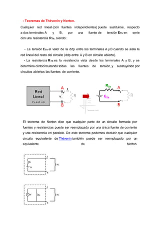 - Teoremas de Thévenin y Norton.
Cualquier red lineal (con fuentes independientes) puede sustituirse, respecto
a dos terminales A y B, por una fuente de tensión ETh en serie
con una resistencia RTh, siendo:
- La tensión ETh el valor de la ddp entre los terminales A y B cuando se aísla la
red lineal del resto del circuito (ddp entre A y B en circuito abierto).
- La resistencia RTh es la resistencia vista desde los terminales A y B, y se
determina cortocircuitando todas las fuentes de tensión, y sustituyendo por
circuitos abiertos las fuentes de corriente.
El teorema de Norton dice que cualquier parte de un circuito formada por
fuentes y resistencias puede ser reemplazado por una única fuente de corriente
y una resistencia en paralelo. De este teorema podemos deducir que cualquier
circuito equivalente de Thévenin también puede ser reemplazado por un
equivalente de Norton.
 