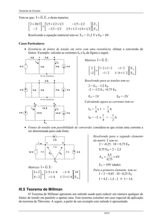 Teoremas de Circuitos
10/13
Tem-se que: I G.E= , e desta maneira:












+++−−
−−++
=





−
+
B
A
E
E
.
214121512131
2151312151
2
3202
Resolvendo a equação matricial tem-se: EA = 11,2 V e EB = 4V.
Casos Particulares:
• Existência de fontes de tensão em série com uma resistência: efetuar a conversão de
fontes. Exemplo: calcular as correntes IA e IB da figura a seguir.
1/2 S
AE
0
4 ΩΩΩΩ
IA
BA
IB
2 A
-
+
8 V 4 ΩΩΩΩ4 ΩΩΩΩ
2 ΩΩΩΩ
BA
2 A2 A 4 ΩΩΩΩ4 ΩΩΩΩ
Nó de referência
Nó de referência
IA
1/4 S
IB
4 ΩΩΩΩ
1/2 S2 A 2 A
E
EB
2 ΩΩΩΩ
Matrizes I G.E= :
2
2
1 2 1 2 1 2
1 2 1 4 1 2−





 =
+ −
− +












/ / /
/ / /
E
E
A
B
Resolvendo para as tensões tem-se:
2 = EA – 1/2 EB
-2 = -1/2 EA +0,75 EB
EA = 1V EB = -2V
Calculando agora as correntes tem-se:
IA =
1
4
x 1 =
1
4
A
IB = −2
1
4
x = -
1
2
A
• Fontes de tensão sem possibilidade de conversão: considera-se que existe uma corrente a
ser determinada para cada fonte.
-
+
2 A
I
BEAE
4 Ω
E 0
10 V 4 A2 Ω5 Ω
A B
Matrizes I G.E= :












+−
−+
=





−
+
BE
10
4/12/14/1
4/14/15/1
24
2I
Resolvendo para o segundo elemento
da matriz I tem-se:
2 = -0,25 . 10 + 0,75 EB
0,75 EB = 2 + 2,5
E VB = =
4 5
0 75
6
,
,
EA = 10V (dado)
Para o primeiro elemento tem-se:
I + 2 = 0,45 . 10 - 0,25 EB
I = 4,5 - 1,5 - 2 ! I = 1A
III.5 Teorema de Millman
O Teorema de Millman apresenta um método usado para reduzir um número qualquer de
fontes de tensão em paralelo a apenas uma. Este teorema constitui um caso especial da aplicação
do teorema de Thévenin. A seguir, a partir de um exemplo este método é apresentado.
 