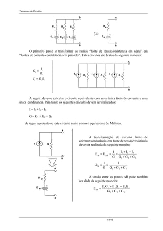 Teoremas de Circuitos
11/13
B
A
B
A
E1
+
-
-
+
-
+
E2 E3
R1 R2 R3
EM
-
+
RM
O primeiro passo é transformar os ramos “fonte de tensão/resistência em série” em
“fontes de corrente/condutâncias em paralelo”. Estes cálculos são feitos da seguinte maneira:
iii
i
i
GEI
R
G
=
=
1
A
B
G1
1I
2
2
3
3G GII
A seguir, deve-se calcular o circuito equivalente com uma única fonte de corrente e uma
única condutância. Para tanto os seguintes cálculos devem ser realizados:
I = I1 + I2 - I3
G = G1 + G2 + G3
A seguir apresenta-se este circuito assim como o equivalente de Millman.
A
B
A
E M
-
+
RM
I G
B
A transformação do circuito fonte de
corrente/condutância em fonte de tensão/resistência
deve ser realizada da seguinte maneira:
E E
I
G
I I I
G G G
M AB
1 2 3
1 2 3
= = =
+ −
+ +
321
M
GGG
1
G
1
++
==R
A tensão entre os pontos AB pode também
ser dada da seguinte maneira:
E
E G E G E G
G G G
AB
1 1 2 2 3 3
1 2 3
=
+ −
+ +
 