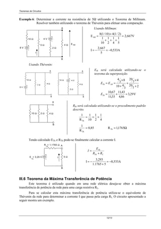 Teoremas de Circuitos
12/13
Exemplo 6: Determinar a corrente na resistência de 5Ω utilizando o Teorema de Millmam.
Resolver também utilizando o teorema de Thévenin para efetuar uma comparação.
A
10 Ω
ABE
-
+
-
+
8 V
4 V
B
I
5 Ω
2 Ω
4 Ω
Usando Millman:
E VAB =
+
+ + +
=
8 1 10 4 1 2
1
10
1
2
1
4
1
5
2 667
( / ) ( / )
,
I
2,667
5
0,533A= − = −
Usando Thévenin:
-
+
A
10 Ω10 Ω
-
+
8 V
B
A
B
2 Ω
4 V
2 Ω
4 Ω4 Ω
Eth será calculada utilizando-se o
teorema da superposição.
V29,3
86,4
43,11
33,11
67,10
2
7
20
4
7
20
3
410
8
3
4
=+=
+
×
+
+
×
==
Th
ABTh
E
EE
10 Ω 2 Ω 4 Ω
B
A
Rth será calculada utilizando-se o procedimento padrão
descrito.
1 1
10
1
2
1
4RTh
= + +
1
RTh
= 0 85, RTh = 11765, Ω
Tendo calculado ETh e RTh pode-se finalmente calcular a corrente I.
-
+
B
A
5 Ω
R = 1,1765 Ω
E = 3,29 V
Th
Th
I
CTh
Th
RR
E
I
+
=
I
3,293
1.1765 5
0,533A= −
+
= −
III.6 Teorema da Máxima Transferência de Potência
Este teorema é utilizado quando em uma rede elétrica deseja-se obter a máxima
transferência de potência da rede para uma carga resistiva RL.
Para se calcular esta máxima transferência de potência utiliza-se o equivalente de
Thévenin da rede para determinar a corrente I que passa pela carga RL. O circuito apresentado a
seguir mostra um exemplo.
 