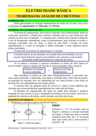 COTUCA - www.corradi.junior.nom.br ELETRICIDADE BÀSICA
NOTAS DE AULA – TEOREMAS DA ANÁLISE DE CIRCUITOS – REV. 1 1
ELETRICIDADE BÁSICA
TEOREMAS DA ANÁLISE DE CIRCUITOS
INTRODUÇÃO
Serão apresentados os teoremas fundamentais da análise de circuitos. Isto inclui
os teoremas da superposição, de Thévenin e de Norton.
TEOREMA DA SUPERPOSIÇÃO
O teorema da superposição, bem como os métodos vistos anteriormente, pode ser
usado para encontrar a solução para circuitos contendo uma ou mais fontes que não
estejam em série nem em paralelo. A vantagem mais evidente deste método é dispensar
o uso de ferramentas matemáticas, como os determinantes, para calcular as tensões e
correntes solicitadas. Em vez disso, o efeito de cada fonte é levado em conta
separadamente e o valor da incógnita é obtido efetuando a soma algébrica desses
efeitos individuais.
O enunciado do teorema da superposição é o seguinte:
A corrente através de um elemento, ou a tensão entre seus terminais, em um
circuito linear bilateral é igual à soma algébrica das correntes ou das tensões
produzidas independentemente por cada uma das fontes.
Ao se aplicar o teorema, é possível considerar os efeitos de duas fontes ao
mesmo tempo e reduzir o número de circuitos a serem analisados. Mas, em geral:
Números de circuitos
a serem analisados
=
Números de fontes
independentes
Para considerar os efeitos de cada fonte independentemente, é necessário que
estas sejam removidas e substituídas sem afetar o resultado final. Uma fonte de tensão,
na aplicação do teorema, deve ser substituída por um curto-circuito e uma fonte de
corrente deve ser substituída por um circuito aberto.
A corrente total em qualquer parte do circuito é a igual à soma algébrica das
correntes que seriam produzidas separadamente por cada uma das fontes
O princípio da superposição não pode ser usado para calcular a potência
dissipada em um circuito, já que a dissipação de potência em um resistor varia com o
quadrado da corrente ou da tensão, sendo, portanto um efeito não-linear.
EXEMPLO NUMÉRICO
1. Determinar a corrente I1 para o circuito da Figura 1.
Figura 1 – Circuito do exemplo 1.
Solução:
Fazendo E = 0 V no circuito visto na
Figura 1, obtém-se o circuito mostrado
na Figura 2. Notar que toda a corrente
fornecida pela fonte de 3 A irá passar
pelo ramo onde está o curto-circuito e
assim I’1 = 0.
 