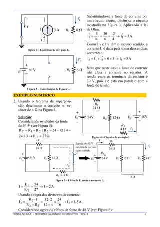 NOTAS DE AULA – TEOREMAS DA ANÁLISE DE CIRCUITOS – REV. 1 2
Figura 2 – Contribuição de I para I1.
Substituindo-se a fonte de corrente por
um circuito aberto, obtém-se o circuito
mostrado na Figura 3. Aplicando a lei
de Ohm:
A5I
4
12
6
30
R
E
I ''
1
1
''
1 
Como I’1 e I”1 têm o mesmo sentido, a
corrente I1 é dada pela soma dessas duas
correntes:
Figura 3 – Contribuição de E para I1.
A5I50III 1
''
1
'
11 
Note que neste caso a fonte de corrente
não afeta a corrente no resistor. A
tensão entre os terminais do resistor é
30 V, pois ele está em paralelo com a
fonte de tensão.
EXEMPLO NUMÉRICO
2. Usando o teorema da superposi-
ção, determinar a corrente no re-
sistor de 4 Ω na Figura 4.
Solução:
Considerando os efeitos da fonte
de 54 V (ver Figura 5):


27R324
4||1224R||RRR
T
321T
Figura 4 – Circuito do exemplo 2.
Figura 5 – Efeito de E1 sobre a corrente I3.
A2I
27
54
R
E
I
T
1 
Usando a regra dos divisores de corrente:
' '2
3 3
2 3
R I 12 2 24
I I 1,5A
R R 12 4 16
 
    
 
Considerando agora os efeitos da fonte de 48 V (ver Figura 6):
 