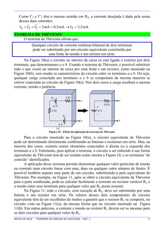 NOTAS DE AULA – TEOREMAS DA ANÁLISE DE CIRCUITOS – REV. 1 4
Como I’2 e I”2 têm o mesmo sentido em R2, a corrente desejada é dada pela soma
dessas duas correntes:
mA5,2ImA5,0mA2III 2
''
2
'
22 
TEOREMA DE THÉVENIN
O teorema de Thévenin afirma que:
Qualquer circuito de corrente contínua bilateral de dois terminais
pode ser substituído por um circuito equivalente constituído por
uma fonte de tensão e um resistor em série.
Na Figura 10(a) o circuito no interior da caixa só está ligado o exterior por dois
terminais, que denominamos a e b. Usando o teorema de Thévenin, é possível substituir
tudo o que existe no interior da caixa por uma fonte e um resistor, como mostrado na
Figura 10(b), sem mudar as características do circuito entre os terminais a e b. Ou seja,
qualquer carga conectada aos terminais a e b se comportará da mesma maneira se
estiver conectada ao circuito da Figura 10(a). Nos dois casos a carga receberá a mesma
corrente, tensão e potência.
Figura 10 – Efeito da aplicação do teorema de Thévenin.
Para o circuito mostrado na Figura 10(a), o circuito equivalente de Thévenin
pode ser determinado diretamente combinando as baterias e resistores em série. Mas, na
maioria dos casos, existem outros elementos conectados à direita ou à esquerda dos
terminais a e b. Entretanto, para aplicar o teorema, o circuito a ser reduzido à sua forma
equivalente de Thévenin tem de ser isolado como mostra a Figura 10, e os terminais ‘de
conexão’ identificados.
A aplicação desse teorema permite determinar qualquer valor particular de tensão
ou corrente num circuito linear com uma, duas ou qualquer outro número de fontes. É
possível também separar uma parte de um circuito, substituindo-o pelo equivalente de
Thévenin. Por exemplo, na Figura 11, após se obter o circuito equivalente de Thévenin
para a parte sombreada, pode-se calcular facilmente a corrente no resistor variável RL e
a tensão entre seus terminais para qualquer valor que RL possa assumir.
Na Figura 11, todo o circuito, com exceção de RL, deve ser substituído por uma
bateria e um resistor em série. Os valores desses dois componentes do circuito
equivalente têm de ser escolhidos de modos a garantir que o resistor RL se comporte, no
circuito visto na Figura 11(a), da mesma forma que no circuito mostrado na Figura
11(b). Em outras palavras, a corrente e tensão no resistor RL devem ser as mesmas para
os dois circuitos para qualquer valor de RL.
 