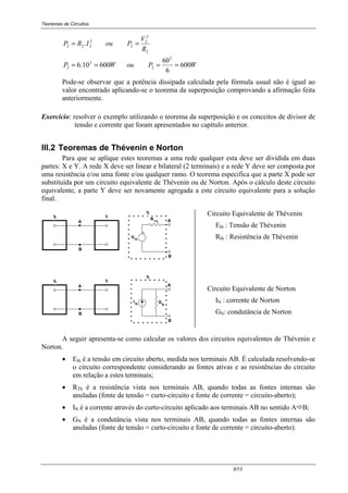 Teoremas de Circuitos
3/13
WPouWP
R
V
PouIRP
600
6
60
60010.6
.
2
2
2
2
2
2
2
2
2
222
====
==
Pode-se observar que a potência dissipada calculada pela fórmula usual não é igual ao
valor encontrado aplicando-se o teorema da superposição comprovando a afirmação feita
anteriormente.
Exercício: resolver o exemplo utilizando o teorema da superposição e os conceitos de divisor de
tensão e corrente que foram apresentados no capítulo anterior.
III.2 Teoremas de Thévenin e Norton
Para que se aplique estes teoremas a uma rede qualquer esta deve ser dividida em duas
partes: X e Y. A rede X deve ser linear e bilateral (2 terminais) e a rede Y deve ser composta por
uma resistência e/ou uma fonte e/ou qualquer ramo. O teorema especifica que a parte X pode ser
substituída por um circuito equivalente de Thévenin ou de Norton. Após o cálculo deste circuito
equivalente, a parte Y deve ser novamente agregada a este circuito equivalente para a solução
final.
Th
R
YX
-
+
VTh
X
A
B
B
A
Circuito Equivalente de Thévenin
Eth : Tensão de Thévenin
Rth : Resistência de Thévenin
X
N
G
YX
I
A
B
B
A
N
Circuito Equivalente de Norton
IN : corrente de Norton
GN: condutância de Norton
A seguir apresenta-se como calcular os valores dos circuitos equivalentes de Thévenin e
Norton.
• Eth é a tensão em circuito aberto, medida nos terminais AB. É calculada resolvendo-se
o circuito correspondente considerando as fontes ativas e as resistências do circuito
em relação a estes terminais;
• RTh é a resistência vista nos terminais AB, quando todas as fontes internas são
anuladas (fonte de tensão = curto-circuito e fonte de corrente = circuito-aberto);
• IN é a corrente através do curto-circuito aplicado aos terminais AB no sentido A!B;
• GN é a condutância vista nos terminais AB, quando todas as fontes internas são
anuladas (fonte de tensão = curto-circuito e fonte de corrente = circuito-aberto).
 