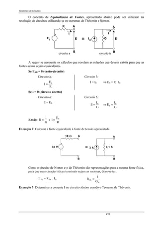 Teoremas de Circuitos
4/13
O conceito de Equivalência de Fontes, apresentado abaixo pode ser utilizado na
resolução de circuitos utilizando-se os teoremas de Thévenin e Norton.
AR
-
+
E
B
A
GI00 E E≡≡≡≡
I
circuito a circuito b
I
B
A seguir se apresenta os cálculos que revelam as relações que devem existir para que as
fontes acima sejam equivalentes.
Se EAB = 0 (curto-circuito)
Circuito a:
I
E
R
0
=
Circuito b:
I = I0 ⇒ E0 = R . I0
Se I = 0 (circuito aberto)
Circuito a:
E = E0
Circuito b:
E
I
G
0
= ⇒ E
I
G
0
0
=
Então: R
1
G
= e I
E
R
0
=
Exemplo 2: Calcular a fonte equivalente à fonte de tensão apresentada.
A10 ΩΩΩΩ
-
+
B B
≡≡≡≡30 V 3 A 0,1 S
A
Como o circuito de Norton e o de Thévenin são representações para a mesma fonte física,
para que suas características terminais sejam as mesmas, deve-se ter:
E R . ITh Th N= R
1
G
Th
N
=
Exemplo 3: Determinar a corrente I no circuito abaixo usando o Teorema de Thévenin.
 