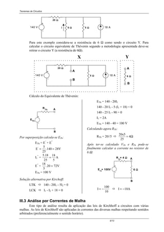 Teoremas de Circuitos
5/13
-
+
6 ΩΩΩΩ 5 ΩΩΩΩ
20 ΩΩΩΩ
18 A140 V I
Para este exemplo considera-se a resistência de 6 Ω como sendo o circuito Y. Para
calcular o circuito equivalente de Thévenin segundo a metodologia apresentada deve-se
retirar o circuito Y (a resistência de 6Ω).
140 V
X
-
+
5 ΩΩΩΩ
20 ΩΩΩΩ
18 A 6 ΩΩΩΩ
A
B
B
A
Y
Cálculo do Equivalente de Thévenin:
Th
R
-
+
Th
B
A
E
Por superposição calcula-se ETh:
ETh = E’
+ E”
E
5
25
.140 28V'
= =
I1
”
=
5 18
25
18
5
.
= A
E”
=
18
5
.20 72V=
ETh = 100 V
Solução alternativa por Kirchoff:
LTK ! 140 - 20I1 - 5I2 = 0
LCK ! I1 - I2 + 18 = 0
ETh = 140 - 20I1
140 - 20 I1 - 5 (I1 + 18) = 0
140 - 25 I1 - 90 = 0
I1 = 2A
ETh = 140 - 40 = 100 V
Calculando agora RTh:
RTh = 20//5 ! Ω= 4
25
20x5
Após ter-se calculado VTh e RTh pode-se
finalmente calcular a corrente no resistor de
6 Ω:
-
+
B
A
6 ΩΩΩΩE = 100VTh
R = 4 ΩΩΩΩTh
I
100
10
= − ! I 10A= −
III.3 Análise por Correntes de Malha
Este tipo de análise resulta da aplicação das leis de Kirchhoff a circuitos com várias
malhas. As leis de Kirchhoff são aplicadas às correntes das diversas malhas respeitando sentidos
arbitrados (preferencialmente o sentido horário).
 