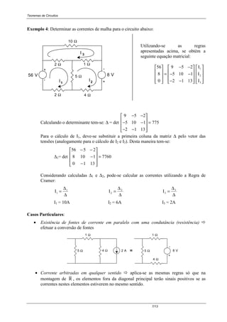 Teoremas de Circuitos
7/13
Exemplo 4: Determinar as correntes de malha para o circuito abaixo:
+-
+
1 Ω
I1 2I
56 V 8 V
10 Ω
2 Ω
-
I 3
2 Ω 4 Ω
5 Ω
Utilizando-se as regras
apresentadas acima, se obtém a
seguinte equação matricial:
56
8
0
9 5 2
5 10 1
2 1 13










=
− −
− −
− −




















I
I
I
1
2
3
Calculando o determinante tem-se: ∆ = det
9 5 2
5 10 1
2 1 13
775
− −
− −
− −










=
Para o cálculo de I1, deve-se substituir a primeira coluna da matriz ∆ pelo vetor das
tensões (analogamente para o cálculo de I2 e I3). Desta maneira tem-se:
∆1= det 7760
1310
1108
2556
=










−
−
−−
Considerando calculadas ∆1 e ∆2, pode-se calcular as correntes utilizando a Regra de
Cramer:
I1
1
=
∆
∆
I2
2
=
∆
∆
I3
3
=
∆
∆
I1 = 10A I2 = 6A I3 = 2A
Casos Particulares:
• Existência de fontes de corrente em paralelo com uma condutância (resistência) !
efetuar a conversão de fontes
-
+
1 Ω
5 Ω 4 Ω 2 A
1 Ω
5 Ω
4 Ω
8 V≡≡≡≡
• Corrente arbitradas em qualquer sentido ! aplica-se as mesmas regras só que na
montagem de R , os elementos fora da diagonal principal terão sinais positivos se as
correntes nestes elementos estiverem no mesmo sentido.
 