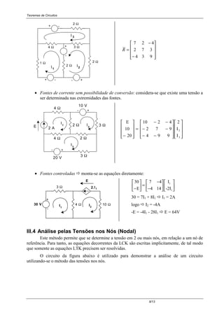 Teoremas de Circuitos
8/13
+ -
-
+
-
3 Ω
I1 2I
4 Ω
2 Ω
2 Ω
+
1 Ω 2 Ω
+-
I 3










−
−
=
934
372
427
R
• Fontes de corrente sem possibilidade de conversão: considera-se que existe uma tensão a
ser determinada nas extremidades das fontes.
I3
I2
I1
- +
- +
4 Ω
10 V
3 Ω2 Ω
2 Ω4 Ω
3 Ω
20 V
E 2 A




















−−
−−
−−
=










− 3
2
I
I
2
994
972
4210
20
10
E
• Fontes controladas ! monta-se as equações diretamente:
2
+
1
I
E
-
3 Ω
4 Ω 10 ΩI
2.I1
30 V
30
E
I
-2I
1
1−





 =
−
−












7 4
4 14
30 = 7I1 + 8I1 ! I1 = 2A
logo ! I2 = -4A
-E = -4I1 - 28I1 ! E = 64V
III.4 Análise pelas Tensões nos Nós (Nodal)
Este método permite que se determine a tensão em 2 ou mais nós, em relação a um nó de
referência. Para tanto, as equações decorrentes da LCK são escritas implicitamente, de tal modo
que somente as equações LTK precisem ser resolvidas.
O circuito da figura abaixo é utilizado para demonstrar a análise de um circuito
utilizando-se o método das tensões nos nós.
 