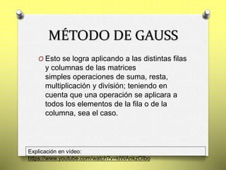 MÉTODO DE GAUSS
O Esto se logra aplicando a las distintas filas
y columnas de las matrices
simples operaciones de suma, resta,
multiplicación y división; teniendo en
cuenta que una operación se aplicara a
todos los elementos de la fila o de la
columna, sea el caso.
Explicación en vídeo:
https://www.youtube.com/watch?v=klWAnkzOIbo
 